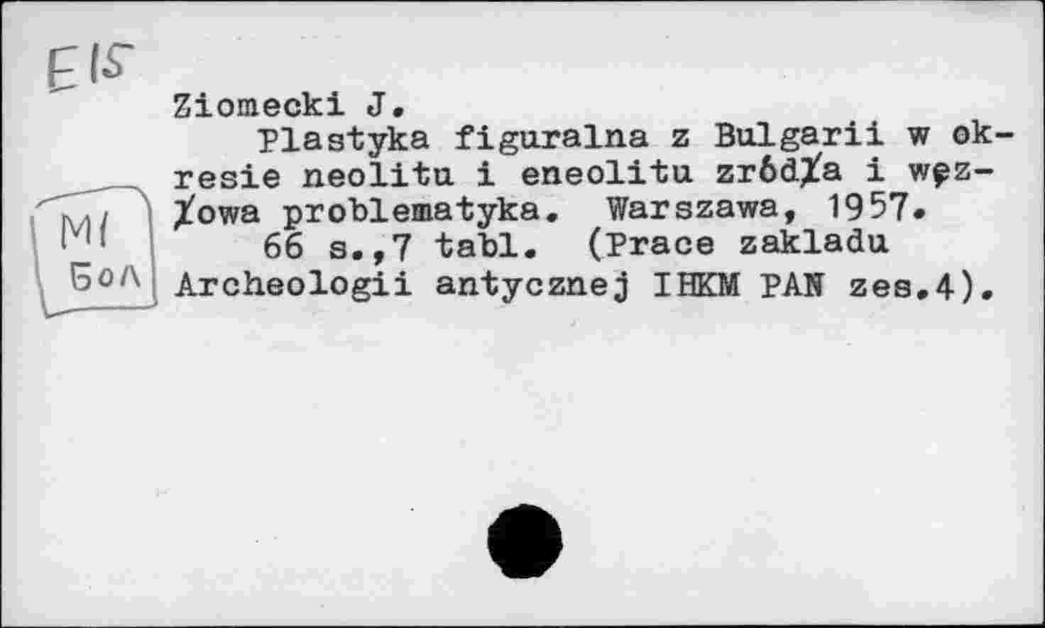 ﻿Ziomecki J.
Plastyka figuralna z Bulgarii w ok-resie neolitu і eneolitu zrödXa і w?z-Xowa problematyka. Warszawa, 1957»
66 s.,7 tabl. (Prace zakladu Archeologii antycznej IHKM PAN zes.4).